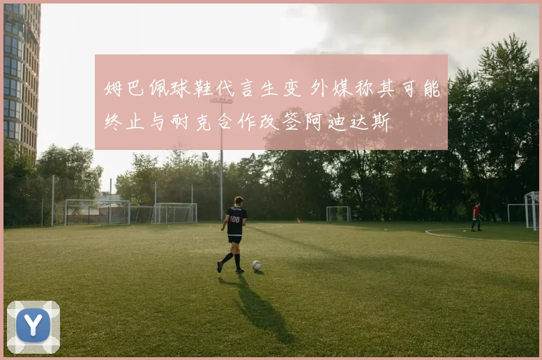 姆巴佩球鞋代言生变 外媒称其可能终止与耐克合作改签阿迪达斯