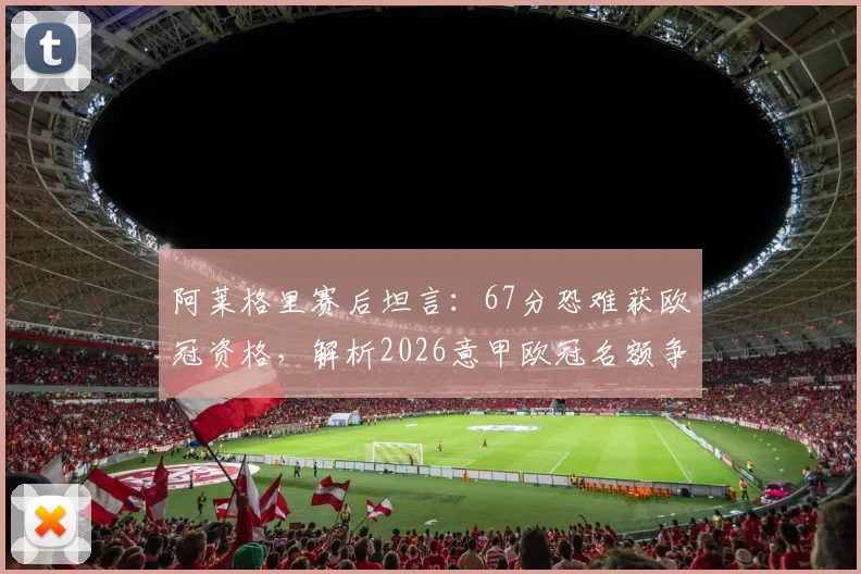 阿莱格里赛后坦言:67分恐难获欧冠资格,解析2026意甲欧冠名额争夺形势与尤文剩余赛程