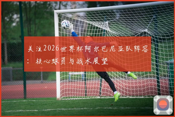 关注2026世界杯阿尔巴尼亚队阵容:核心球员与战术展望