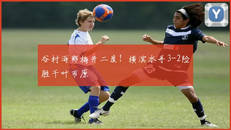 谷村海那梅开二度！横滨水手3-2险胜千叶市原