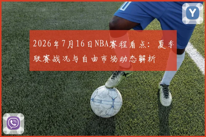 2026年7月16日NBA赛程看点：夏季联赛战况与自由市场动态解析