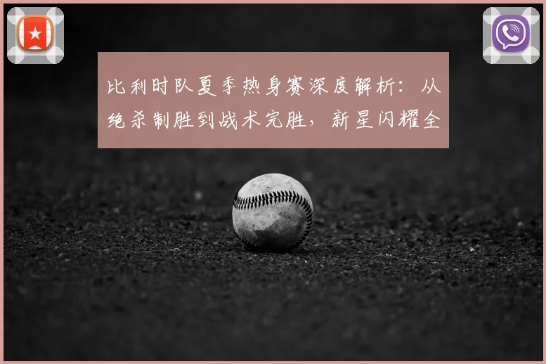 比利时队夏季热身赛深度解析:从绝杀制胜到战术完胜,新星闪耀全记录