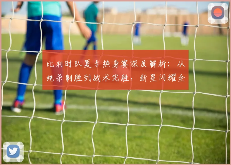比利时队夏季热身赛深度解析：从绝杀制胜到战术完胜，新星闪耀全记录