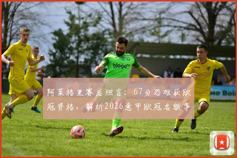 阿莱格里赛后坦言:67分恐难获欧冠资格,解析2026意甲欧冠名额争夺形势与尤文剩余赛程